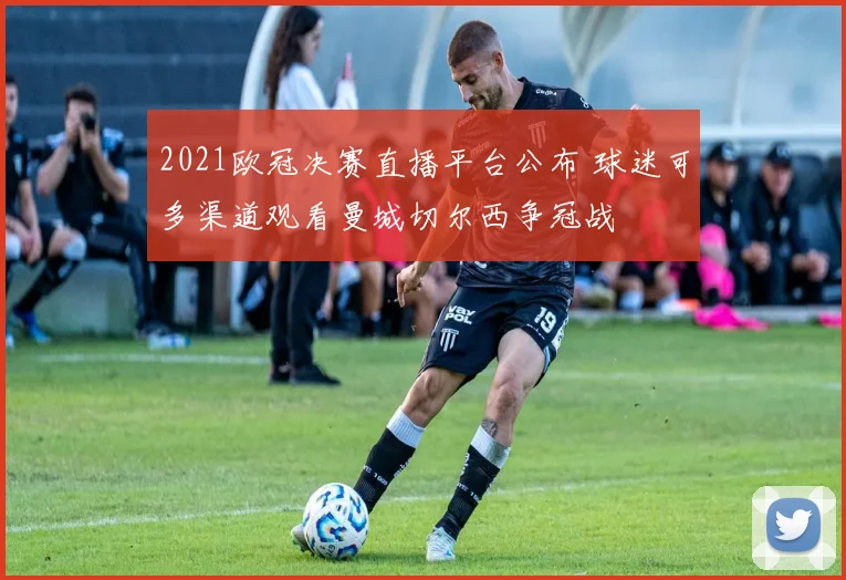 2021欧冠决赛直播平台公布 球迷可多渠道观看曼城切尔西争冠战