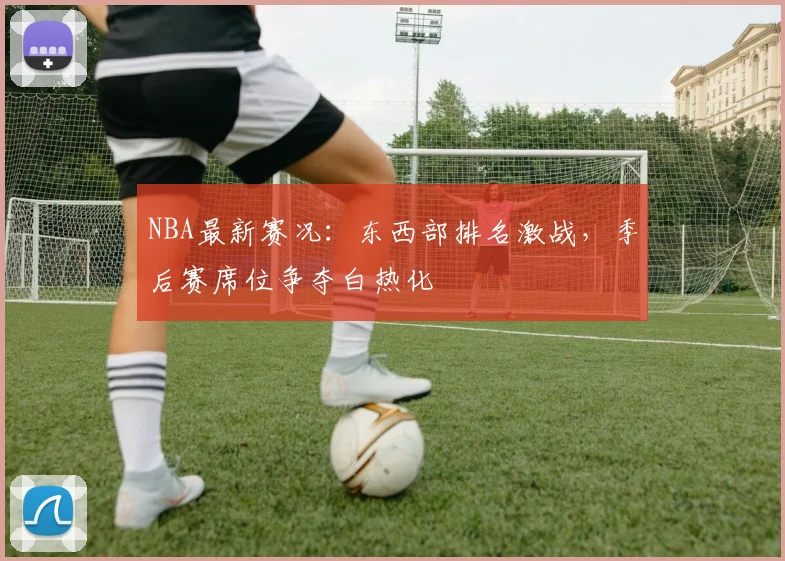NBA最新赛况：东西部排名激战，季后赛席位争夺白热化