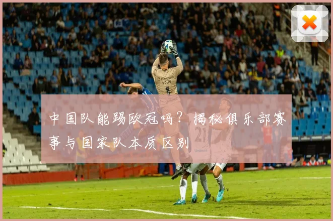 中国队能踢欧冠吗？揭秘俱乐部赛事与国家队本质区别