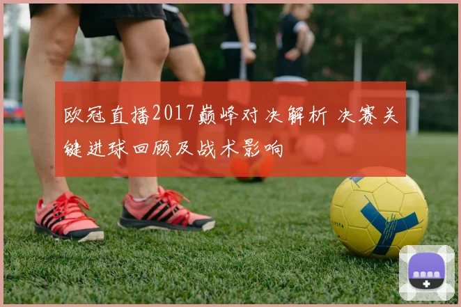欧冠直播2017巅峰对决解析 决赛关键进球回顾及战术影响