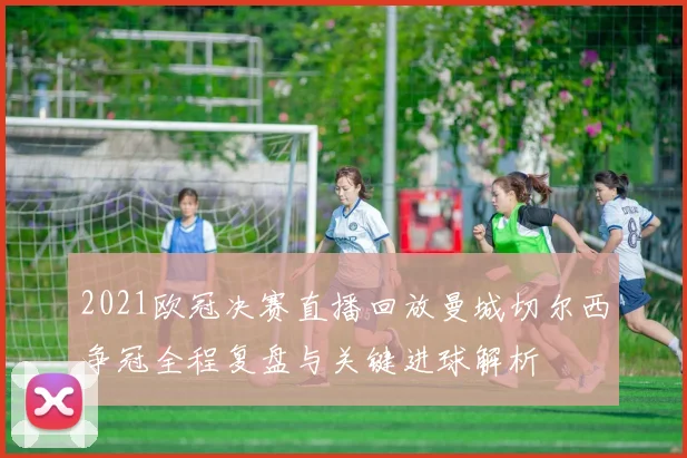 2021欧冠决赛直播回放曼城切尔西争冠全程复盘与关键进球解析