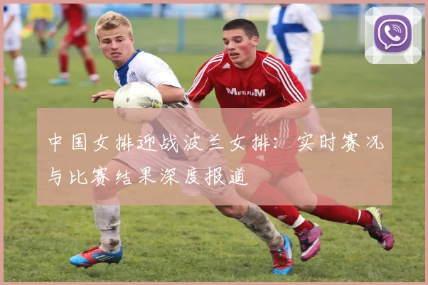 中国女排迎战波兰女排：实时赛况与比赛结果深度报道
