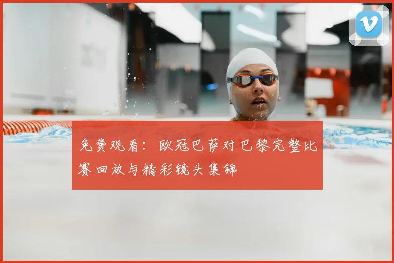 免费观看：欧冠巴萨对巴黎完整比赛回放与精彩镜头集锦