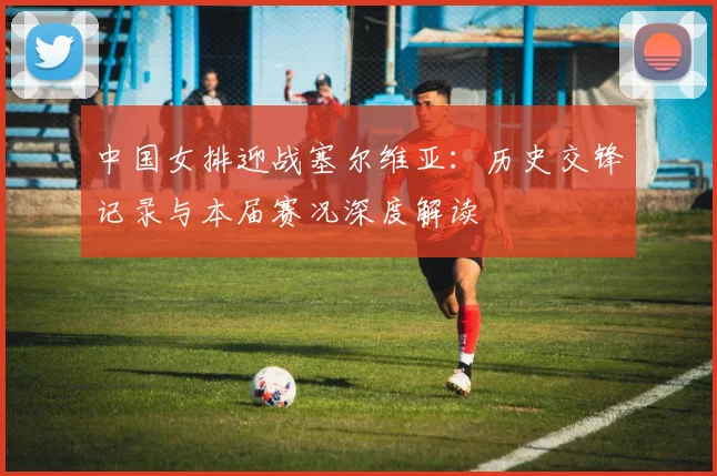 中国女排迎战塞尔维亚：历史交锋记录与本届赛况深度解读