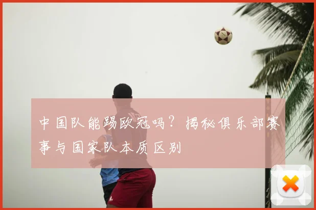 中国队能踢欧冠吗？揭秘俱乐部赛事与国家队本质区别