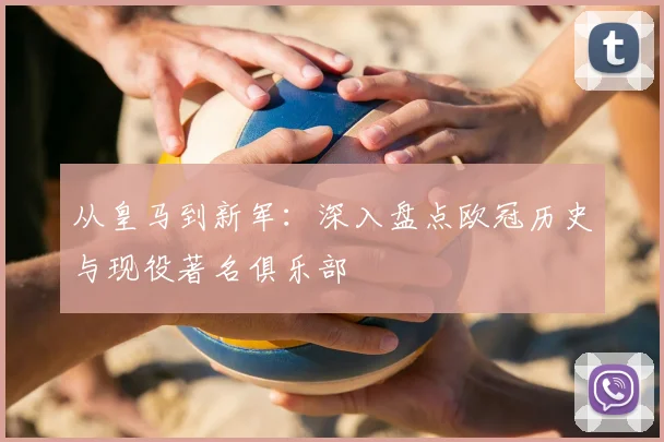 从皇马到新军：深入盘点欧冠历史与现役著名俱乐部