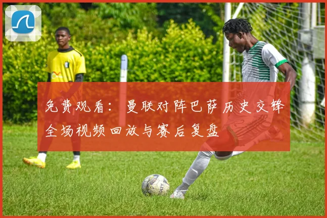 免费观看：曼联对阵巴萨历史交锋全场视频回放与赛后复盘