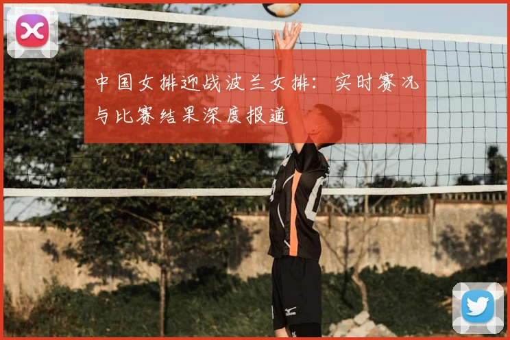 中国女排迎战波兰女排：实时赛况与比赛结果深度报道